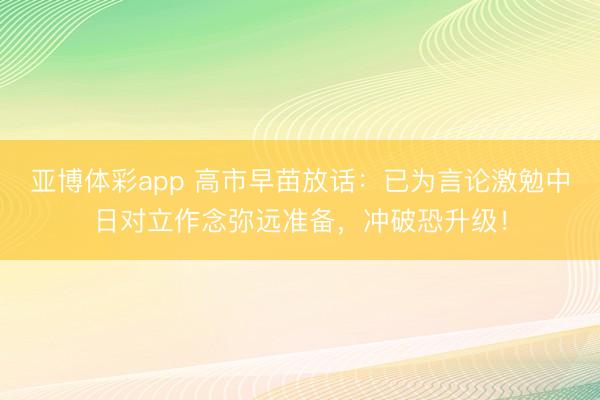 亚博体彩app 高市早苗放话:已为言论激勉中日对立作念弥远准备,冲破恐升级!