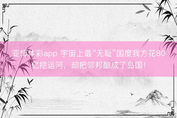 亚博体彩app 宇宙上最“无耻”国度我方花80亿挖运河，却把邻邦酿成了岛国！