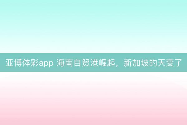 亚博体彩app 海南自贸港崛起,新加坡的天变了