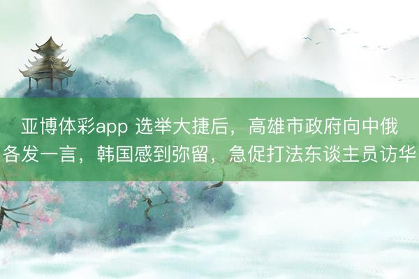 亚博体彩app 选举大捷后，高雄市政府向中俄各发一言，韩国感到弥留，急促打法东谈主员访华