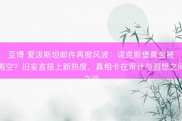 亚博 爱泼斯坦邮件再掀风波:诺克斯堡黄金被搬空?旧妄言搭上新热度,真相卡在审计与遐想之间