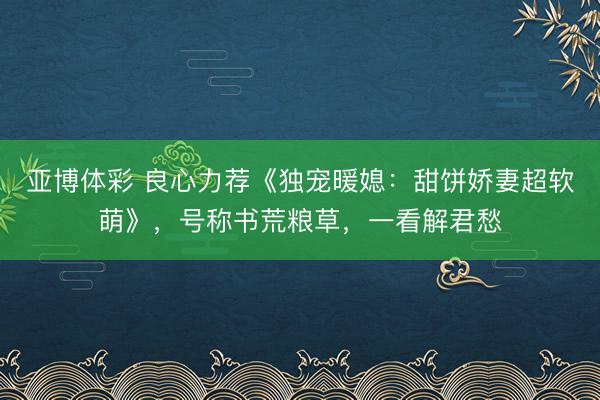 亚博体彩 良心力荐《独宠暖媳：甜饼娇妻超软萌》，号称书荒粮草，一看解君愁