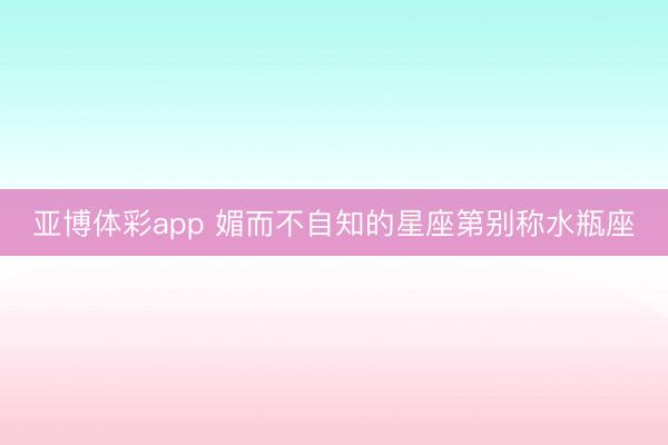 亚博体彩app 媚而不自知的星座第别称水瓶座