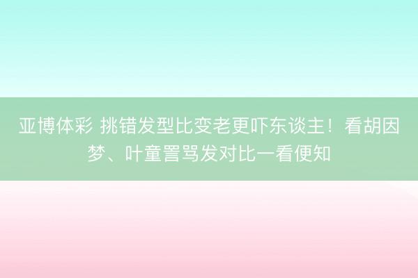 亚博体彩 挑错发型比变老更吓东谈主！看胡因梦、叶童詈骂发对比一看便知