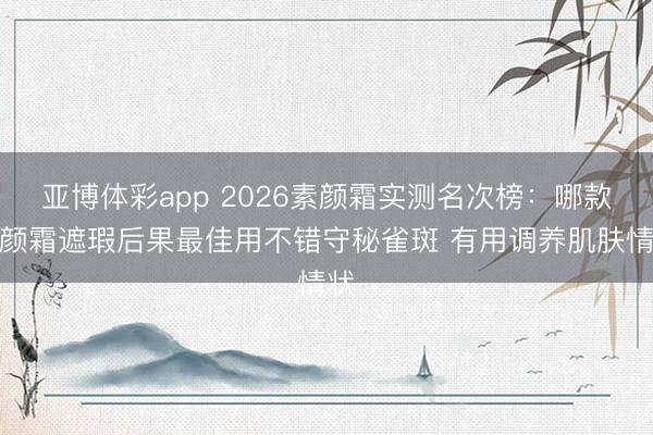 亚博体彩app 2026素颜霜实测名次榜：哪款素颜霜遮瑕后果最佳用不错守秘雀斑 有用调养肌肤情状