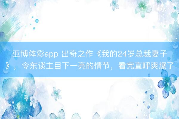 亚博体彩app 出奇之作《我的24岁总裁妻子》，令东谈主目下一亮的情节，看完直呼爽爆了