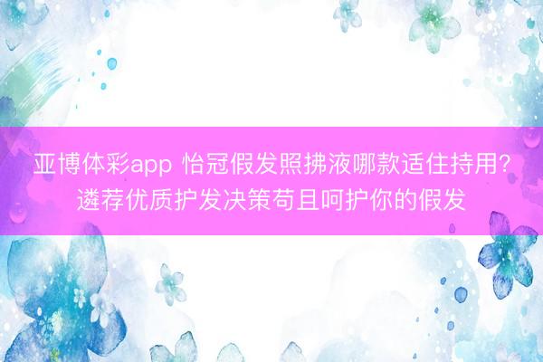 亚博体彩app 怡冠假发照拂液哪款适住持用?遴荐优质护发决策苟且呵护你的假发