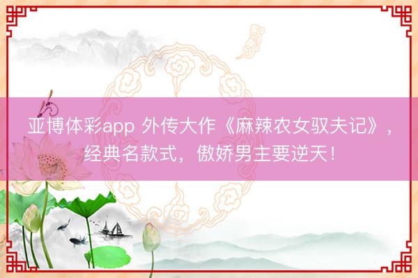 亚博体彩app 外传大作《麻辣农女驭夫记》,经典名款式,傲娇男主要逆天!
