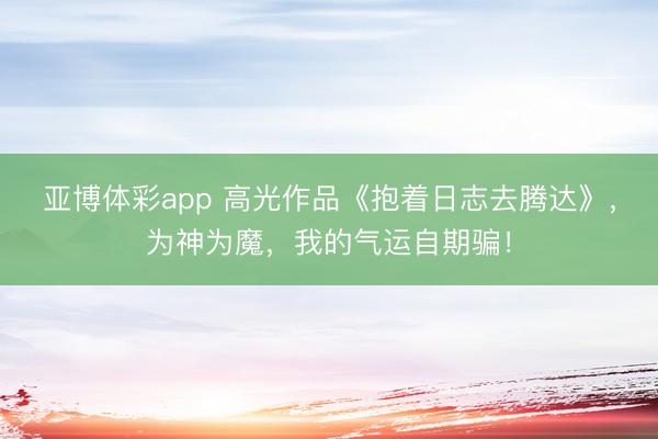 亚博体彩app 高光作品《抱着日志去腾达》,为神为魔,我的气运自期骗!