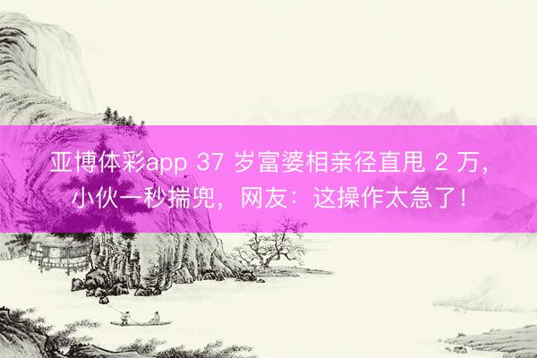 亚博体彩app 37 岁富婆相亲径直甩 2 万,小伙一秒揣兜,网友:这操作太急了!