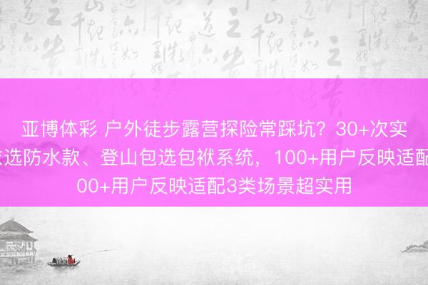 亚博体彩 户外徒步露营探险常踩坑?30+次实测揭秘:冲锋衣选防水款、登山包选包袱系统,100+用户反映适配3类场景超实用
