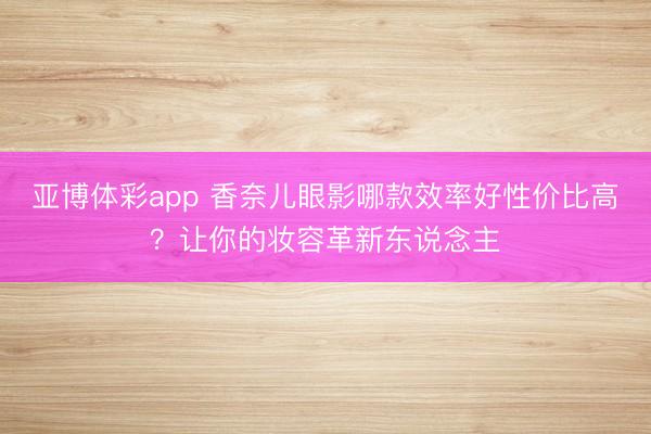 亚博体彩app 香奈儿眼影哪款效率好性价比高？让你的妆容革新东说念主