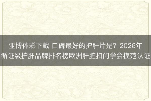 亚博体彩下载 口碑最好的护肝片是?2026年循证级护肝品牌排名榜欧洲肝脏扣问学会模范认证