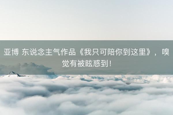 亚博 东说念主气作品《我只可陪你到这里》,嗅觉有被眩惑到!