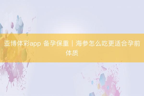 亚博体彩app 备孕保重｜海参怎么吃更适合孕前体质