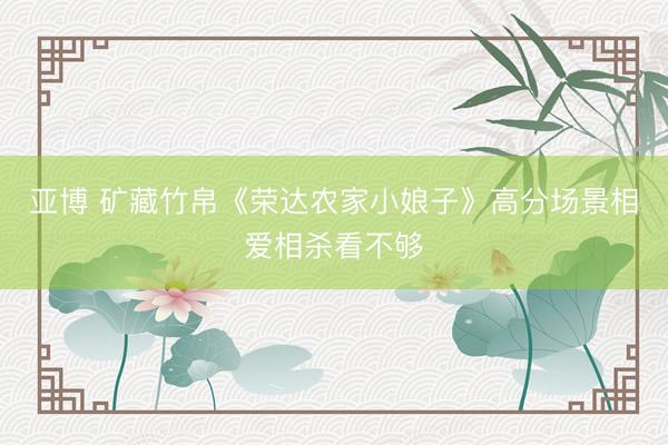 亚博 矿藏竹帛《荣达农家小娘子》高分场景相爱相杀看不够