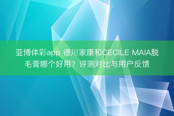 亚博体彩app 德川家康和CECILE MAIA脱毛膏哪个好用?评测对比与用户反馈