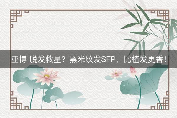 亚博 脱发救星？黑米纹发SFP，比植发更香！