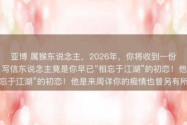 亚博 属猴东说念主，2026年，你将收到一份“迟到三十年的情书”，写信东说念主竟是你早已“相忘于江湖”的初恋！他是来周详你的痴情也曾另有所图？