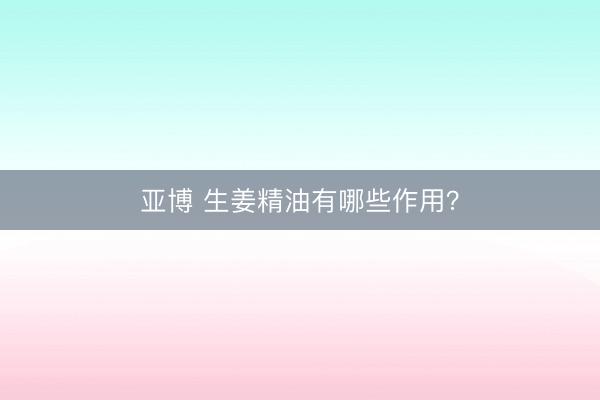 亚博 生姜精油有哪些作用？