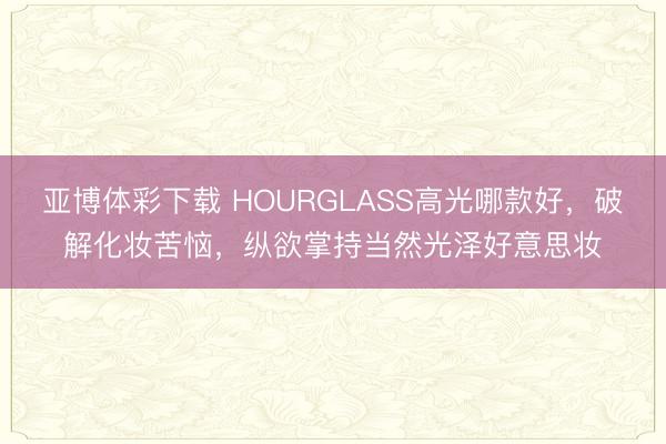 亚博体彩下载 HOURGLASS高光哪款好,破解化妆苦恼,纵欲掌持当然光泽好意思妆