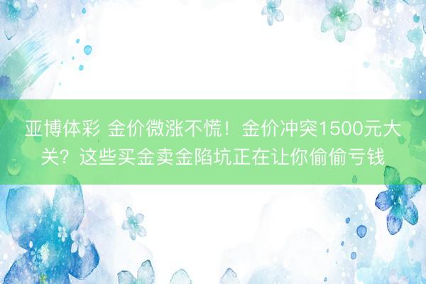 亚博体彩 金价微涨不慌！金价冲突1500元大关？这些买金卖金陷坑正在让你偷偷亏钱