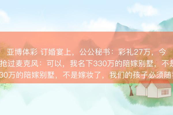 亚博体彩 订婚宴上，公公秘书：彩礼27万，今天我们只给2600！我抢过麦克风：可以，我名下330万的陪嫁别墅，不是嫁妆了，我们的孩子必须随我姓