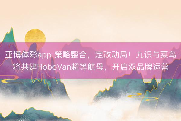 亚博体彩app 策略整合，定改动局！九识与菜鸟将共建RoboVan超等航母，开启双品牌运营
