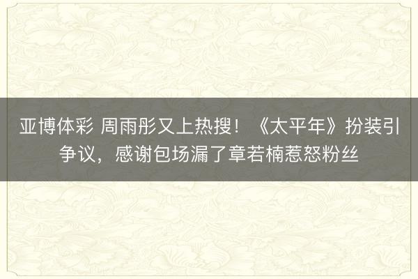 亚博体彩 周雨彤又上热搜！《太平年》扮装引争议，感谢包场漏了章若楠惹怒粉丝