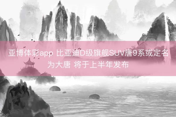 亚博体彩app 比亚迪D级旗舰SUV唐9系或定名为大唐 将于上半年发布