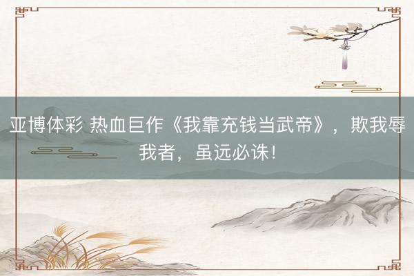 亚博体彩 热血巨作《我靠充钱当武帝》，欺我辱我者，虽远必诛！