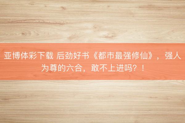 亚博体彩下载 后劲好书《都市最强修仙》，强人为尊的六合，敢不上进吗？！