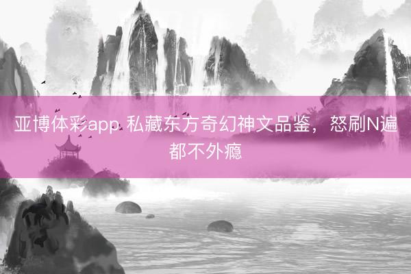 亚博体彩app 私藏东方奇幻神文品鉴，怒刷N遍都不外瘾