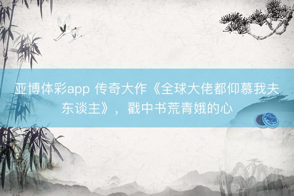 亚博体彩app 传奇大作《全球大佬都仰慕我夫东谈主》，戳中书荒青娥的心