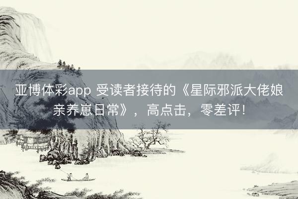 亚博体彩app 受读者接待的《星际邪派大佬娘亲养崽日常》，高点击，零差评！