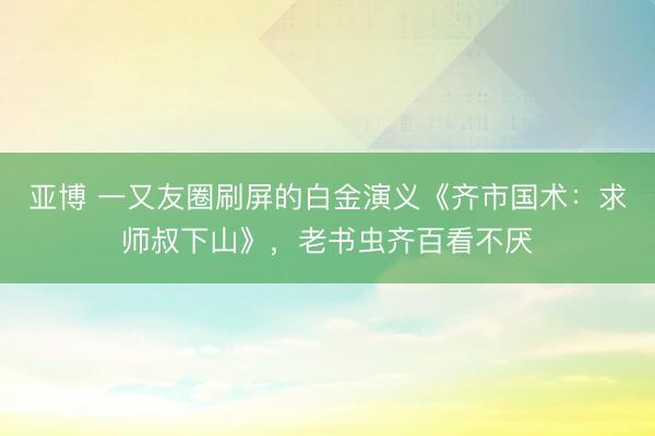 亚博 一又友圈刷屏的白金演义《齐市国术：求师叔下山》，老书虫齐百看不厌