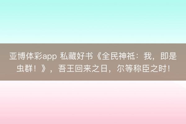 亚博体彩app 私藏好书《全民神祗：我，即是虫群！》，吾王回来之日，尔等称臣之时！
