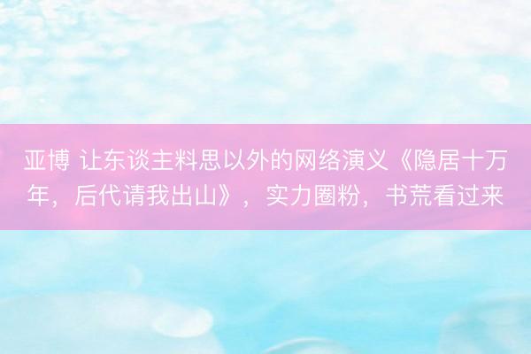 亚博 让东谈主料思以外的网络演义《隐居十万年，后代请我出山》，实力圈粉，书荒看过来