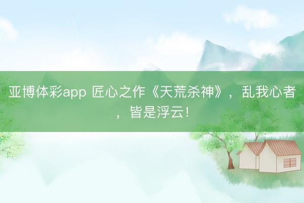 亚博体彩app 匠心之作《天荒杀神》，乱我心者，皆是浮云！