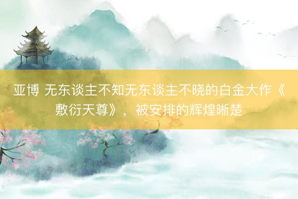 亚博 无东谈主不知无东谈主不晓的白金大作《敷衍天尊》，被安排的辉煌晰楚