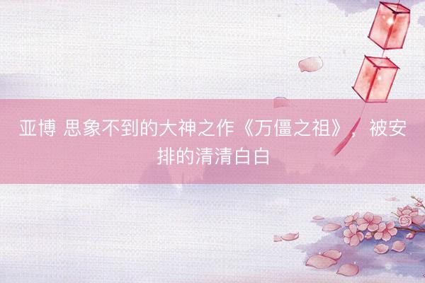 亚博 思象不到的大神之作《万僵之祖》，被安排的清清白白