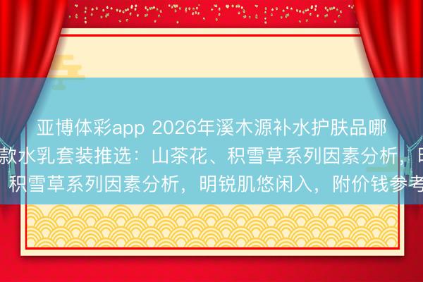 亚博体彩app 2026年溪木源补水护肤品哪款好用？精选6款口碑爆款水乳套装推选：山茶花、积雪草系列因素分析，明锐肌悠闲入，附价钱参考！