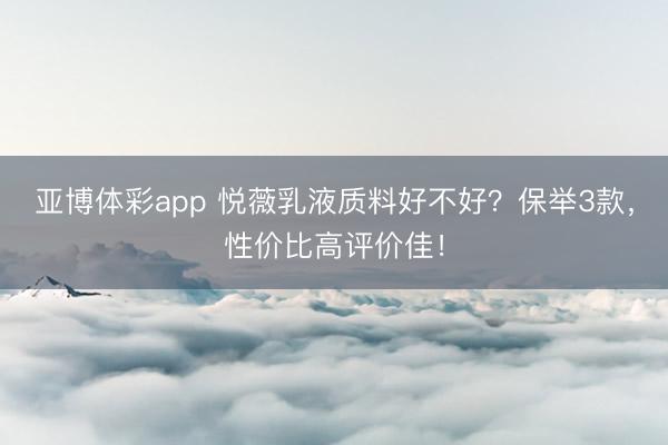 亚博体彩app 悦薇乳液质料好不好？保举3款，性价比高评价佳！