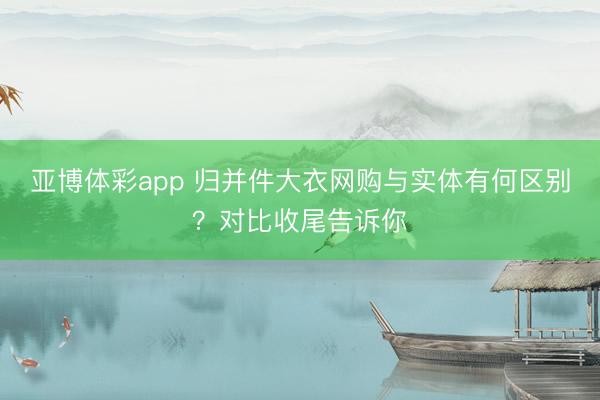 亚博体彩app 归并件大衣网购与实体有何区别?对比收尾告诉你