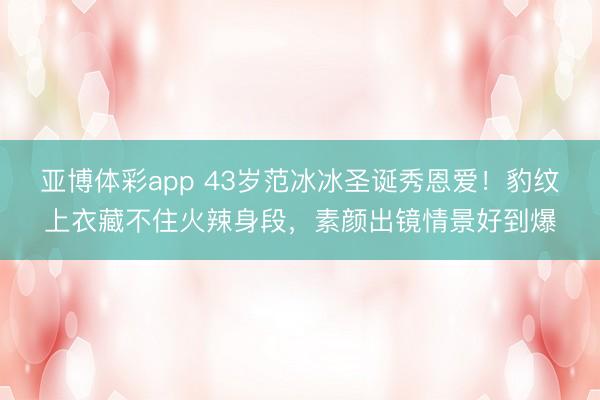 亚博体彩app 43岁范冰冰圣诞秀恩爱！豹纹上衣藏不住火辣身段，素颜出镜情景好到爆