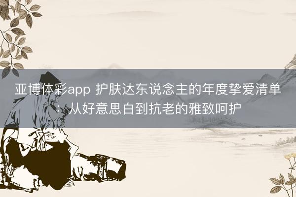 亚博体彩app 护肤达东说念主的年度挚爱清单：从好意思白到抗老的雅致呵护