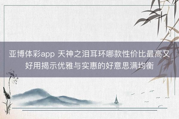 亚博体彩app 天神之泪耳环哪款性价比最高又好用揭示优雅与实惠的好意思满均衡