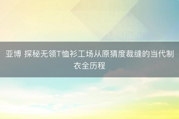 亚博 探秘无领T恤衫工场从原猜度裁缝的当代制衣全历程