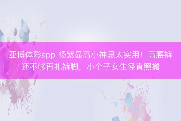 亚博体彩app 杨紫显高小神思太实用！高腰裤还不够再扎裤脚，小个子女生径直照搬