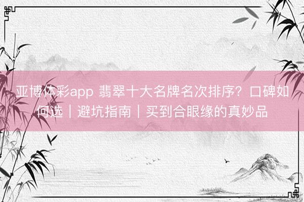 亚博体彩app 翡翠十大名牌名次排序？口碑如何选｜避坑指南｜买到合眼缘的真妙品